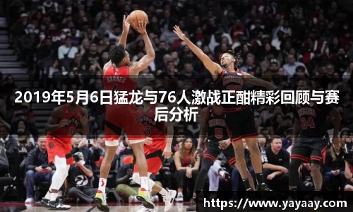 2019年5月6日猛龙与76人激战正酣精彩回顾与赛后分析